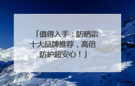 值得入手：防晒霜十大品牌推荐，高倍防护超安心！