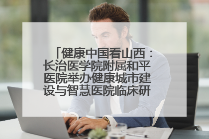 健康中国看山西：长治医学院附属和平医院举办健康城市建设与智慧医院临床研究能力提升交流会