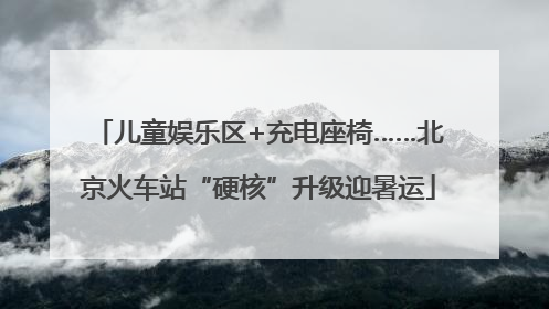 儿童娱乐区+充电座椅……北京火车站“硬核”升级迎暑运