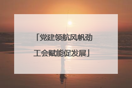 党建领航风帆劲 工会赋能促发展