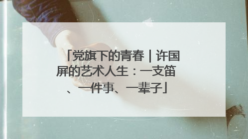 党旗下的青春｜许国屏的艺术人生：一支笛、一件事、一辈子
