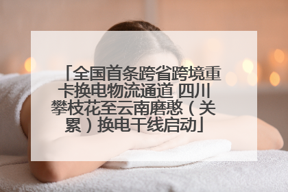 全国首条跨省跨境重卡换电物流通道 四川攀枝花至云南磨憨（关累）换电干线启动