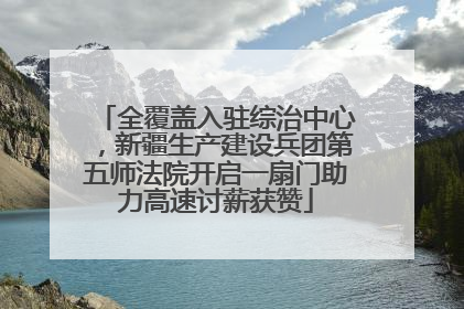 全覆盖入驻综治中心，新疆生产建设兵团第五师法院开启一扇门助力高速讨薪获赞