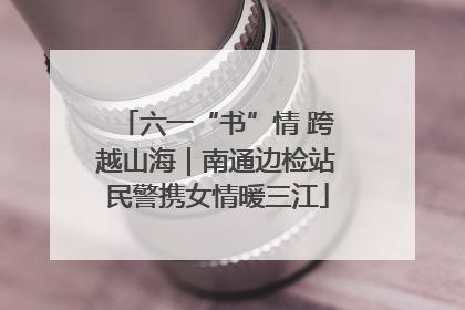 六一“书”情 跨越山海｜南通边检站民警携女情暖三江