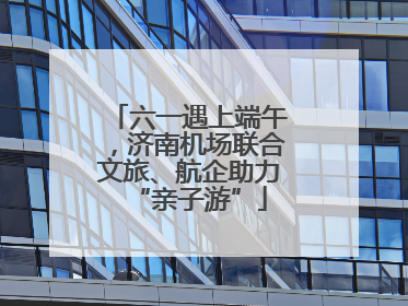 六一遇上端午，济南机场联合文旅、航企助力“亲子游”