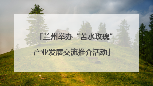 兰州举办“苦水玫瑰”产业发展交流推介活动