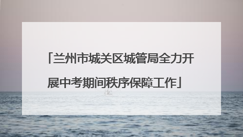 兰州市城关区城管局全力开展中考期间秩序保障工作