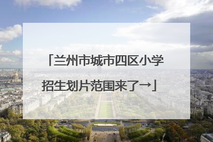兰州市城市四区小学招生划片范围来了→