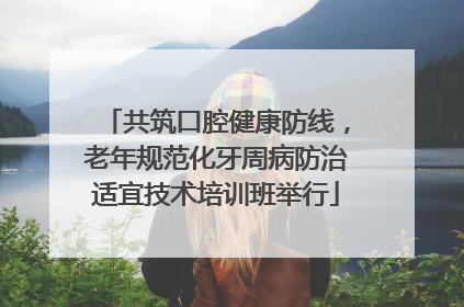 共筑口腔健康防线，老年规范化牙周病防治适宜技术培训班举行