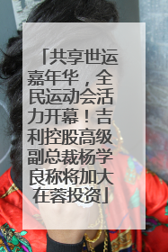 共享世运嘉年华，全民运动会活力开幕！吉利控股高级副总裁杨学良称将加大在蓉投资