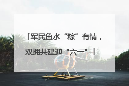 军民鱼水“粽”有情，双拥共建迎“六一”