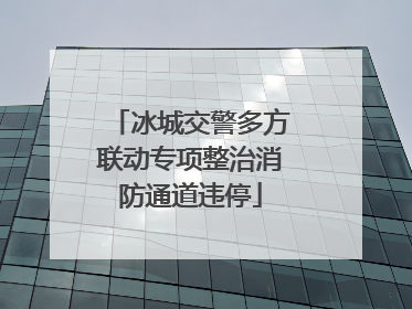 冰城交警多方联动专项整治消防通道违停