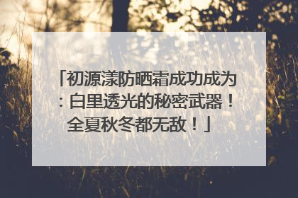 初源漾防晒霜成功成为：白里透光的秘密武器！全夏秋冬都无敌！