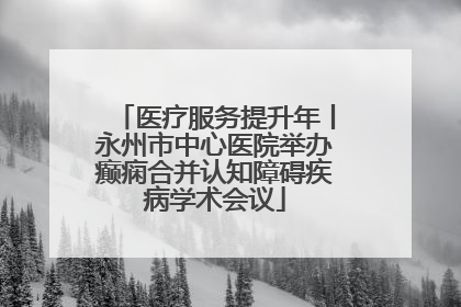 医疗服务提升年丨永州市中心医院举办癫痫合并认知障碍疾病学术会议