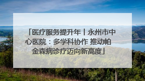 医疗服务提升年丨永州市中心医院：多学科协作 推动帕金森病诊疗迈向新高度