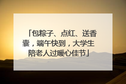 包粽子、点红、送香囊，端午快到，大学生陪老人过暖心佳节