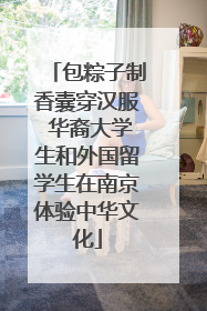包粽子制香囊穿汉服 华裔大学生和外国留学生在南京体验中华文化