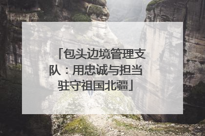 包头边境管理支队：用忠诚与担当驻守祖国北疆
