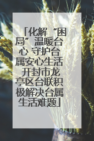 化解“困局”温暖台心 守护台属安心生活 开封市龙亭区台联积极解决台属生活难题