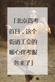 北京高考首日，这个街道工会的暖心伴考服务来了