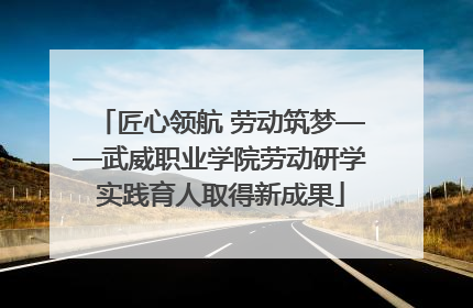 匠心领航 劳动筑梦——武威职业学院劳动研学实践育人取得新成果