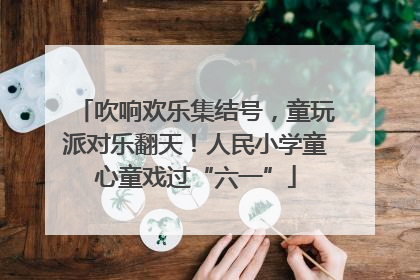 吹响欢乐集结号，童玩派对乐翻天！人民小学童心童戏过“六一”