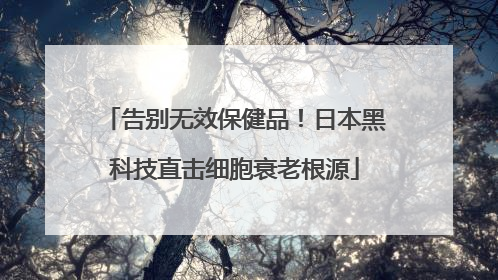 告别无效保健品！日本黑科技直击细胞衰老根源