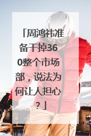 周鸿祎准备干掉360整个市场部，说法为何让人担心？