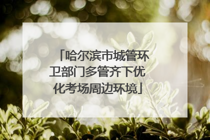 哈尔滨市城管环卫部门多管齐下优化考场周边环境