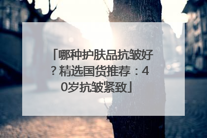 哪种护肤品抗皱好？精选国货推荐：40岁抗皱紧致