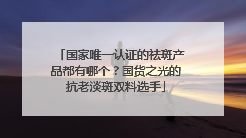 国家唯一认证的祛斑产品都有哪个？国货之光的抗老淡斑双料选手