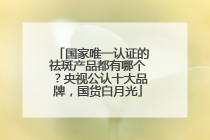国家唯一认证的祛斑产品都有哪个？央视公认十大品牌，国货白月光