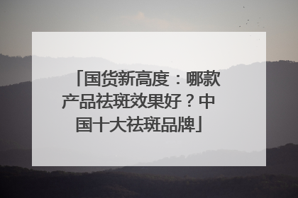 国货新高度：哪款产品祛斑效果好？中国十大祛斑品牌