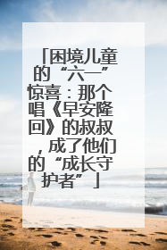 困境儿童的“六一”惊喜：那个唱《早安隆回》的叔叔，成了他们的“成长守护者”