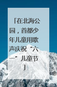 在北海公园，首都少年儿童用歌声庆祝“六一”儿童节