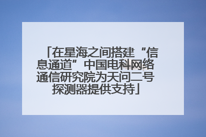 在星海之间搭建“信息通道”中国电科网络通信研究院为天问二号探测器提供支持