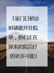家门口初诊时就能开住院单，他们正在探索跨院治疗的更多可能