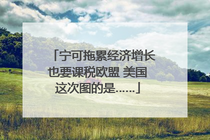 宁可拖累经济增长也要课税欧盟 美国这次图的是……