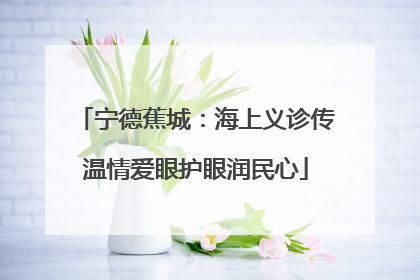 宁德蕉城：海上义诊传温情爱眼护眼润民心