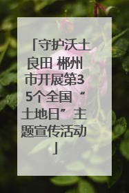 守护沃土良田 郴州市开展第35个全国“土地日”主题宣传活动