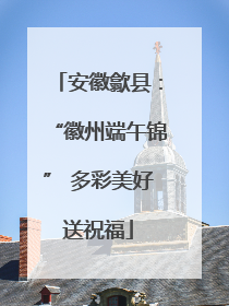 安徽歙县：“徽州端午锦” 多彩美好送祝福