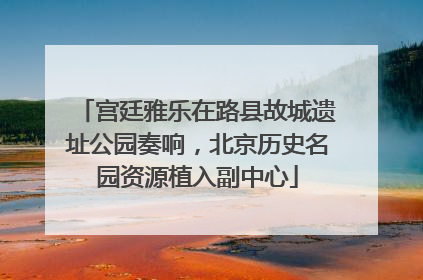 宫廷雅乐在路县故城遗址公园奏响，北京历史名园资源植入副中心