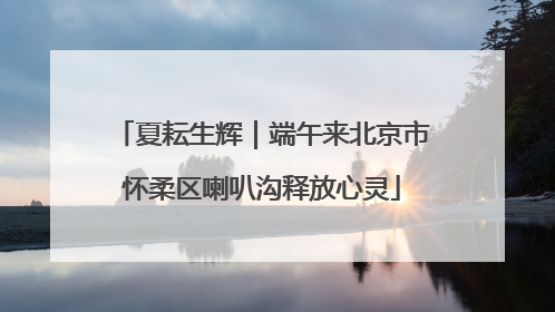 夏耘生辉｜端午来北京市怀柔区喇叭沟释放心灵