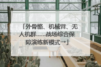 外骨骼、机械臂、无人机群……战场综合保障演练新模式→