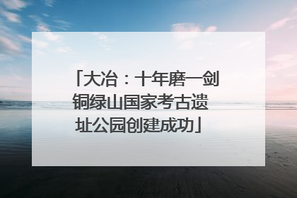 大冶：十年磨一剑 铜绿山国家考古遗址公园创建成功