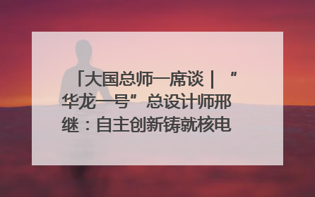 大国总师一席谈｜“华龙一号”总设计师邢继：自主创新铸就核电“国家名片”