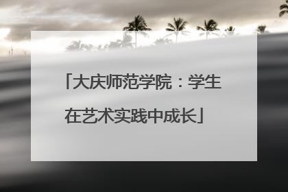 大庆师范学院：学生在艺术实践中成长