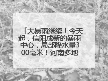 大暴雨继续！今天起，信阳成新的暴雨中心，局部降水量300毫米！河南多地仍将雨雨雨