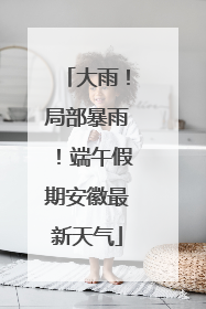 大雨！局部暴雨！端午假期安徽最新天气