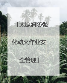 太原消防强化动火作业安全管理